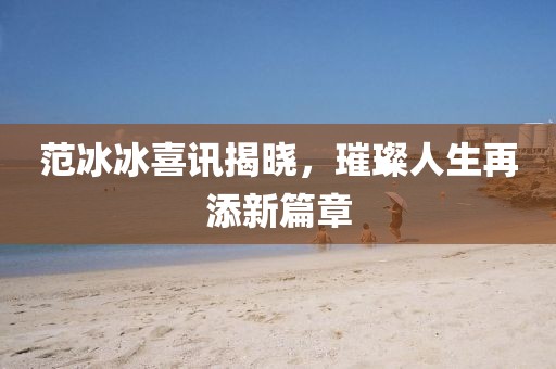 范冰冰喜讯揭晓，璀璨人生再添新篇章