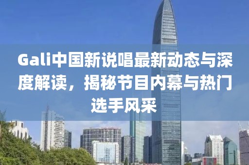 Gali中国新说唱最新动态与深度解读，揭秘节目内幕与热门选手风采