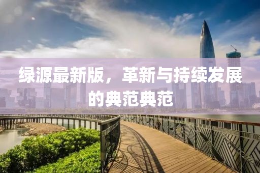绿源最新版，革新与持续发展的典范典范