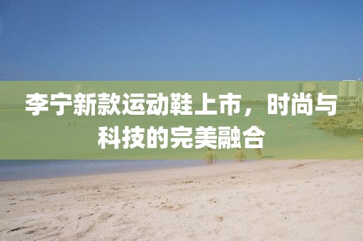 李宁新款运动鞋上市，时尚与科技的完美融合