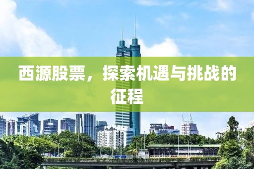 西源股票，探索机遇与挑战的征程