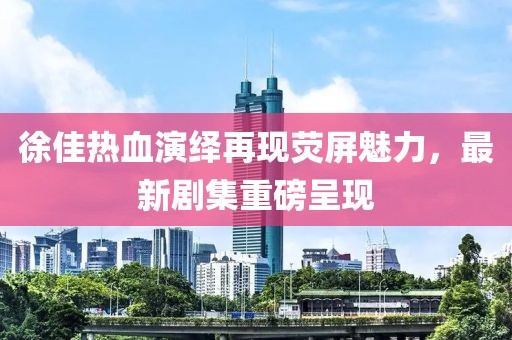 徐佳热血演绎再现荧屏魅力，最新剧集重磅呈现