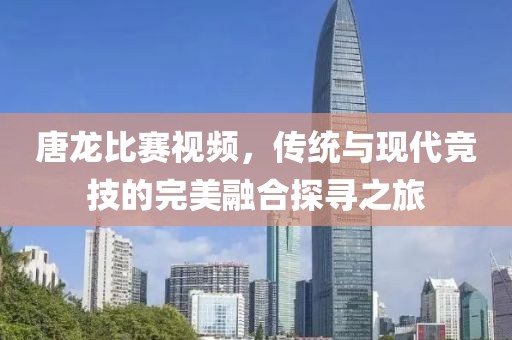 唐龙比赛视频，传统与现代竞技的完美融合探寻之旅