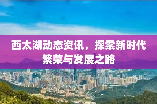西太湖动态资讯，探索新时代繁荣与发展之路