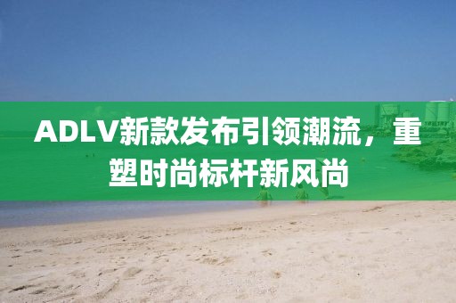 ADLV新款发布引领潮流，重塑时尚标杆新风尚