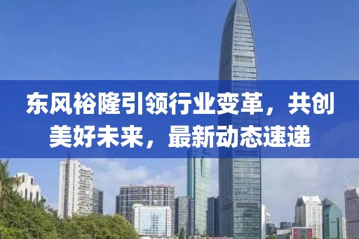 东风裕隆引领行业变革，共创美好未来，最新动态速递