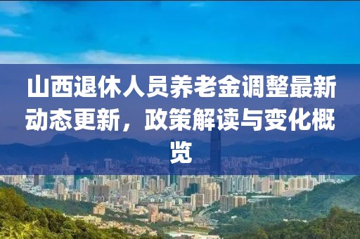 山西退休人员养老金调整最新动态更新，政策解读与变化概览
