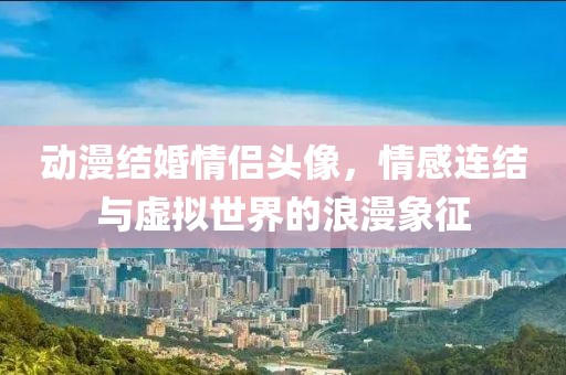 动漫结婚情侣头像，情感连结与虚拟世界的浪漫象征