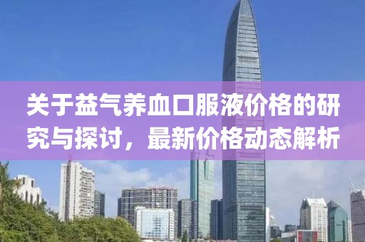 关于益气养血口服液价格的研究与探讨，最新价格动态解析