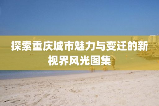 探索重庆城市魅力与变迁的新视界风光图集
