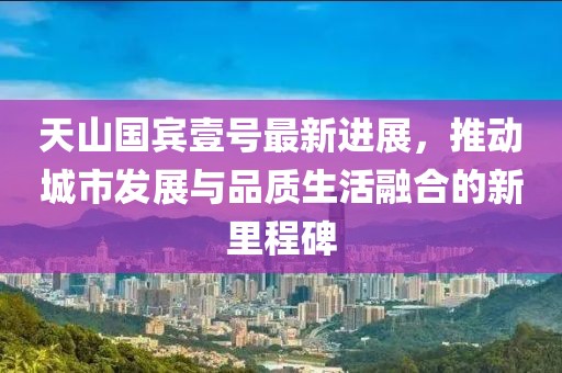 天山国宾壹号最新进展，推动城市发展与品质生活融合的新里程碑