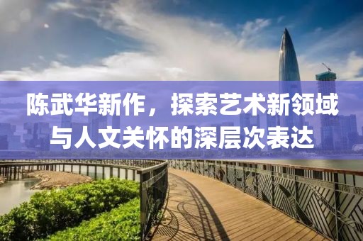 陈武华新作，探索艺术新领域与人文关怀的深层次表达