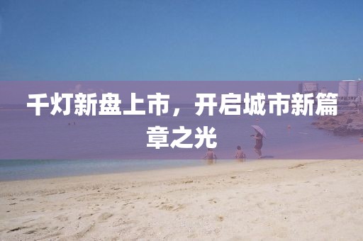 千灯新盘上市，开启城市新篇章之光
