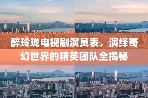 醉玲珑电视剧演员表，演绎奇幻世界的精英团队全揭秘