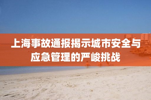 上海事故通报揭示城市安全与应急管理的严峻挑战
