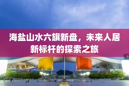 海盐山水六旗新盘，未来人居新标杆的探索之旅
