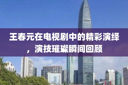 王春元在电视剧中的精彩演绎，演技璀璨瞬间回顾