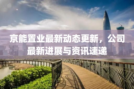 京能置业最新动态更新，公司最新进展与资讯速递