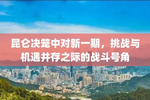 昆仑决笼中对新一期，挑战与机遇并存之际的战斗号角