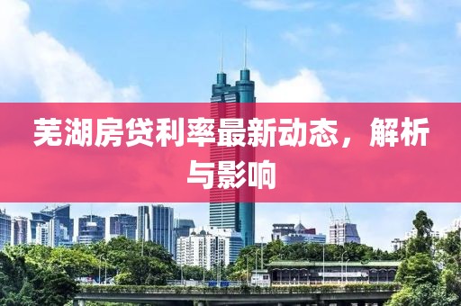 芜湖房贷利率最新动态，解析与影响