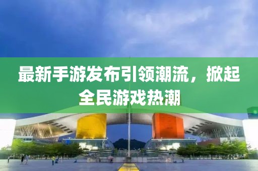最新手游发布引领潮流，掀起全民游戏热潮