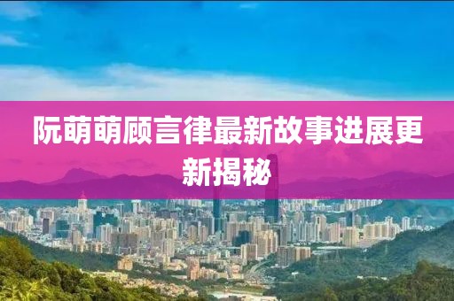 阮萌萌顾言律最新故事进展更新揭秘