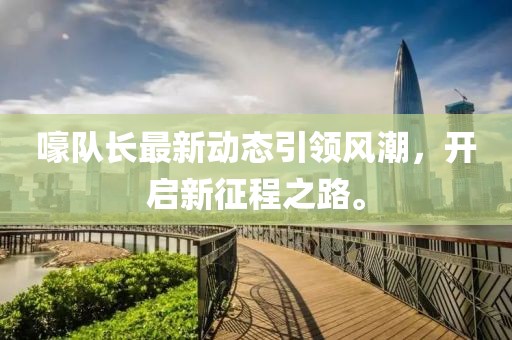 嚎队长最新动态引领风潮，开启新征程之路。