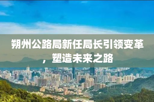 朔州公路局新任局长引领变革，塑造未来之路