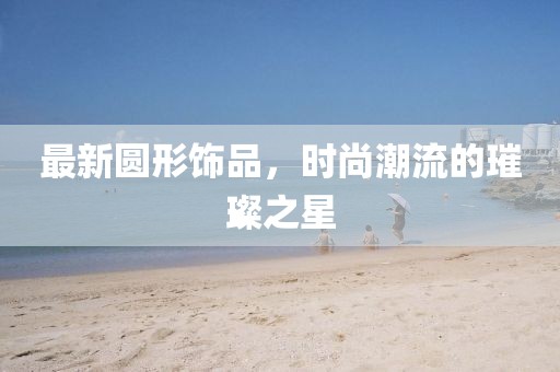 最新圆形饰品，时尚潮流的璀璨之星