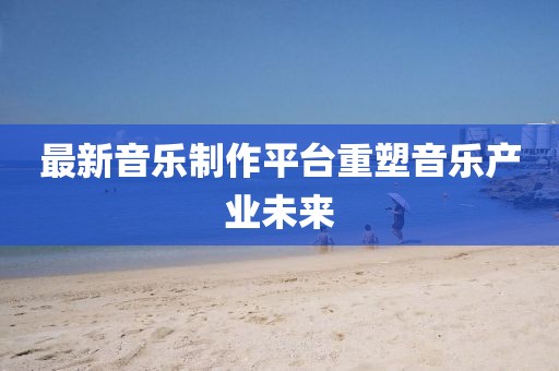 最新音乐制作平台重塑音乐产业未来