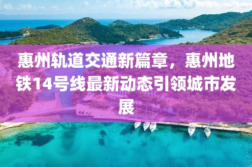 惠州轨道交通新篇章，惠州地铁14号线最新动态引领城市发展