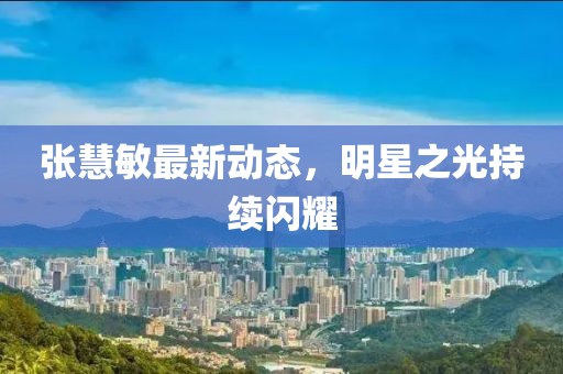 张慧敏最新动态，明星之光持续闪耀