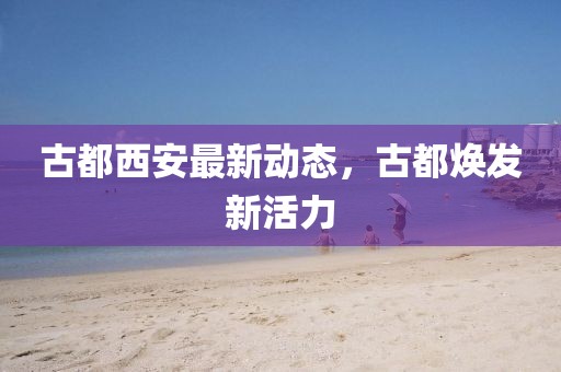古都西安最新动态，古都焕发新活力