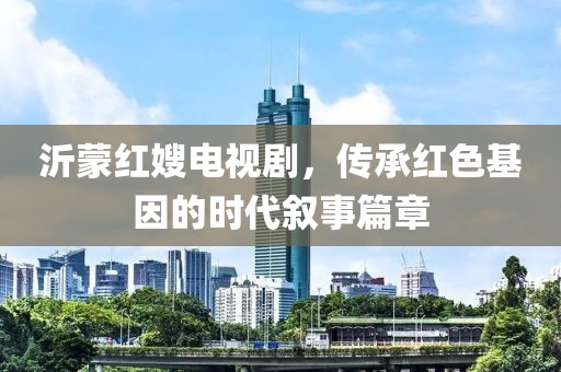 沂蒙红嫂电视剧，传承红色基因的时代叙事篇章
