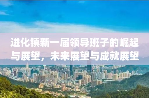 进化镇新一届领导班子的崛起与展望，未来展望与成就展望