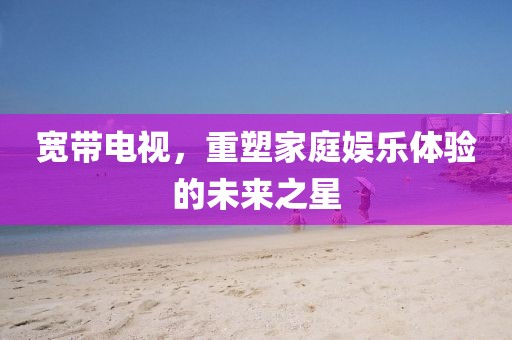 宽带电视，重塑家庭娱乐体验的未来之星