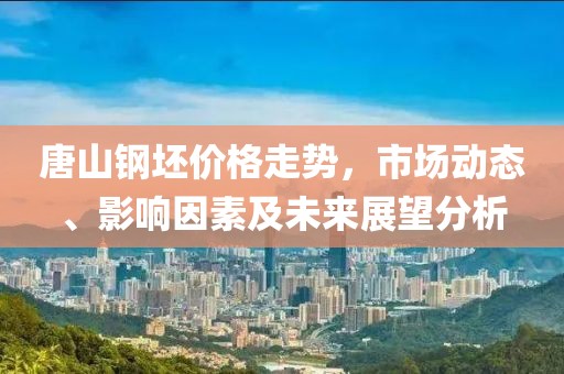 唐山钢坯价格走势，市场动态、影响因素及未来展望分析