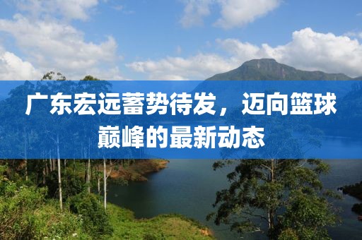广东宏远蓄势待发，迈向篮球巅峰的最新动态