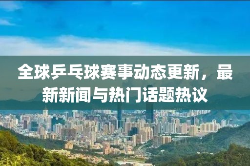 全球乒乓球赛事动态更新，最新新闻与热门话题热议