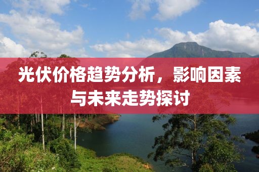 光伏价格趋势分析，影响因素与未来走势探讨