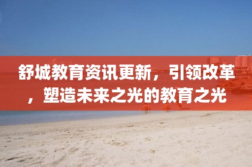 舒城教育资讯更新，引领改革，塑造未来之光的教育之光