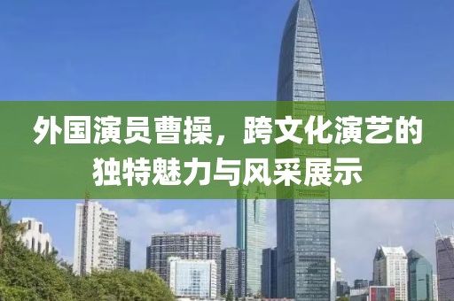 外国演员曹操，跨文化演艺的独特魅力与风采展示