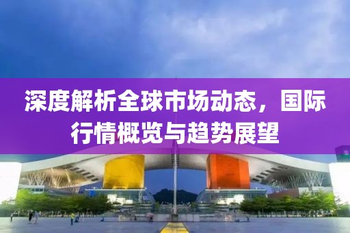 深度解析全球市场动态，国际行情概览与趋势展望
