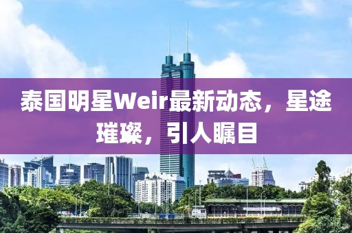 泰国明星Weir最新动态，星途璀璨，引人瞩目