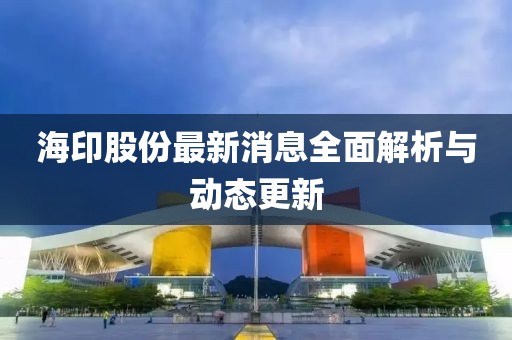 海印股份最新消息全面解析与动态更新