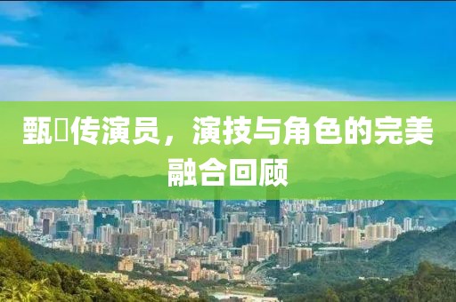 甄嬛传演员，演技与角色的完美融合回顾