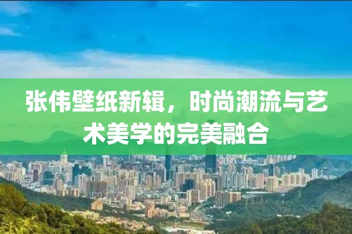 张伟壁纸新辑，时尚潮流与艺术美学的完美融合