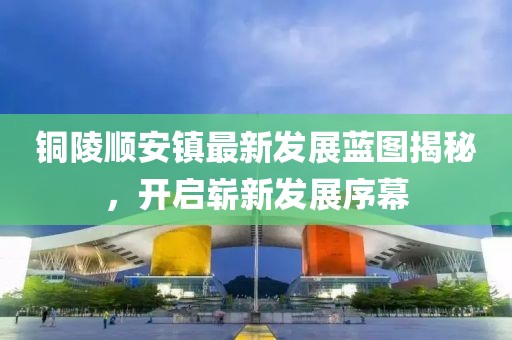 铜陵顺安镇最新发展蓝图揭秘，开启崭新发展序幕