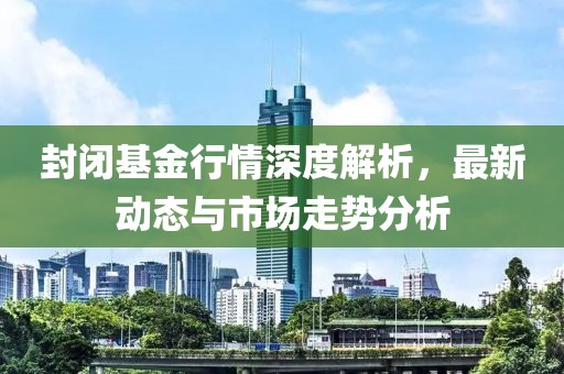 封闭基金行情深度解析，最新动态与市场走势分析