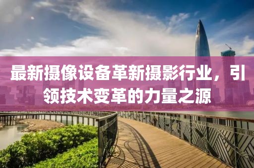 最新摄像设备革新摄影行业，引领技术变革的力量之源